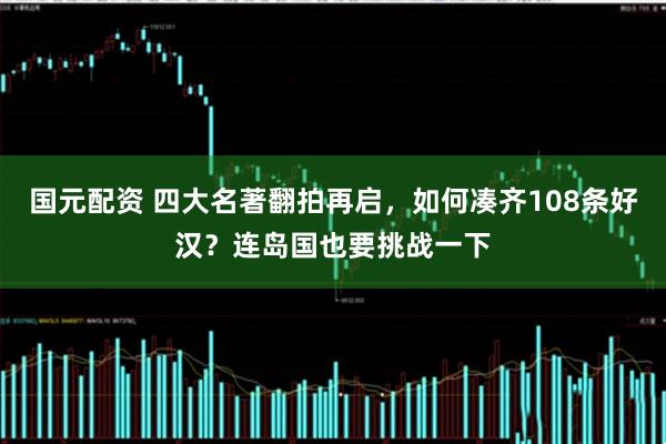 国元配资 四大名著翻拍再启，如何凑齐108条好汉？连岛国也要挑战一下