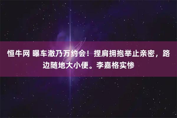 恒牛网 曝车澈乃万约会!捏肩拥抱举止亲密,路边随地大小便。李嘉格实惨
