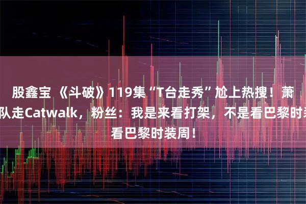 股鑫宝 《斗破》119集“T台走秀”尬上热搜！萧炎带队走Catwalk，粉丝：我是来看打架，不是看巴黎时装周！
