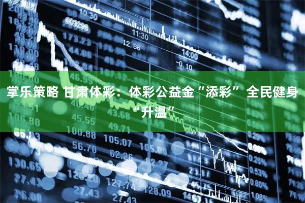 掌乐策略 甘肃体彩：体彩公益金“添彩” 全民健身“升温”