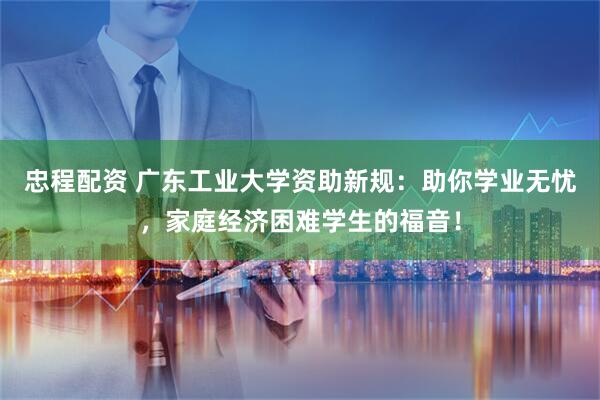 忠程配资 广东工业大学资助新规：助你学业无忧，家庭经济困难学生的福音！