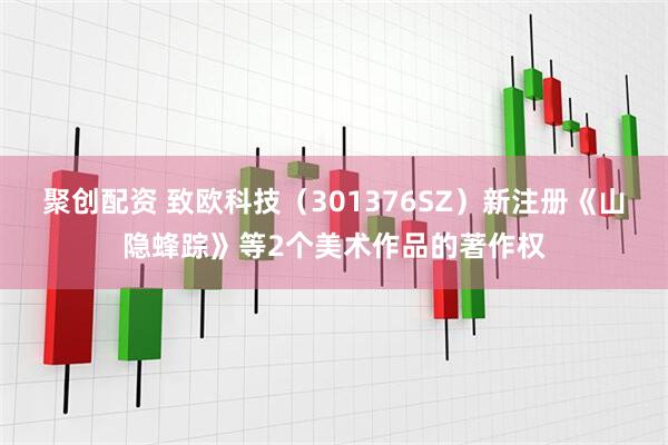 聚创配资 致欧科技（301376SZ）新注册《山隐蜂踪》等2个美术作品的著作权