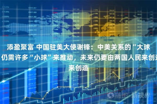 添盈聚富 中国驻美大使谢锋：中美关系的“大球”仍需许多“小球”来推动，未来仍要由两国人民来创造