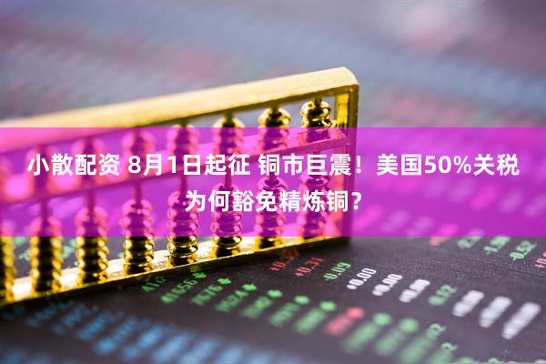 小散配资 8月1日起征 铜市巨震！美国50%关税为何豁免精炼铜？