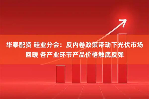 华泰配资 硅业分会：反内卷政策带动下光伏市场回暖 各产业环节产品价格触底反弹