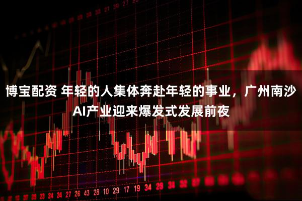 博宝配资 年轻的人集体奔赴年轻的事业，广州南沙AI产业迎来爆发式发展前夜