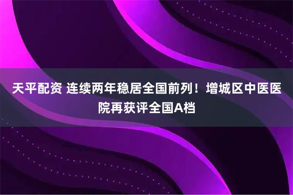天平配资 连续两年稳居全国前列！增城区中医医院再获评全国A档