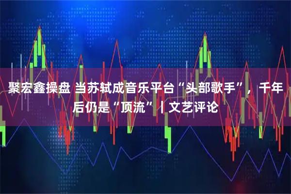 聚宏鑫操盘 当苏轼成音乐平台“头部歌手”，千年后仍是“顶流”｜文艺评论