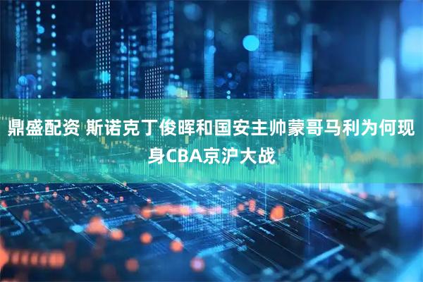 鼎盛配资 斯诺克丁俊晖和国安主帅蒙哥马利为何现身CBA京沪大战
