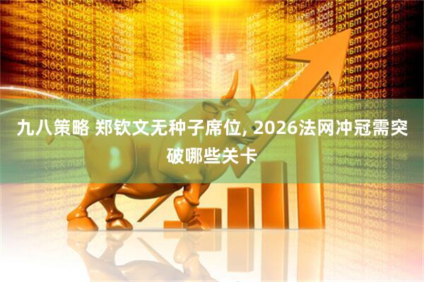 九八策略 郑钦文无种子席位, 2026法网冲冠需突破哪些关卡