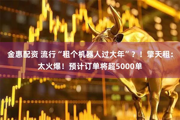 金惠配资 流行“租个机器人过大年”？！擎天租：太火爆！预计订单将超5000单