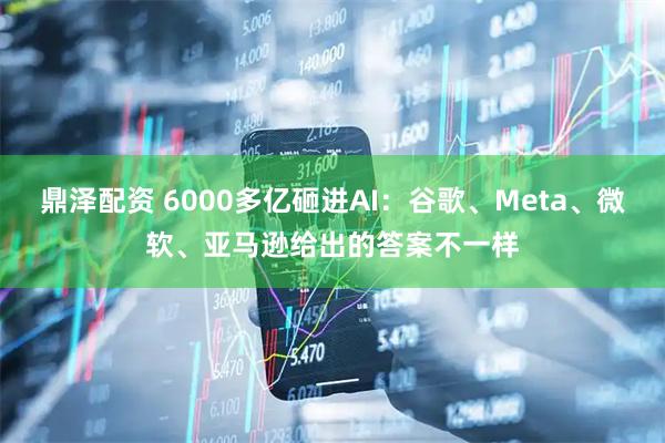 鼎泽配资 6000多亿砸进AI：谷歌、Meta、微软、亚马逊给出的答案不一样