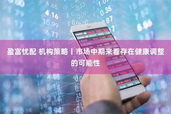 盈富忧配 机构策略丨市场中期来看存在健康调整的可能性