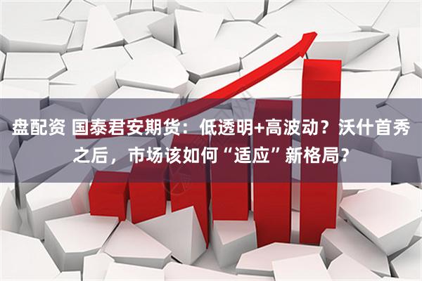 盘配资 国泰君安期货：低透明+高波动？沃什首秀之后，市场该如何“适应”新格局？