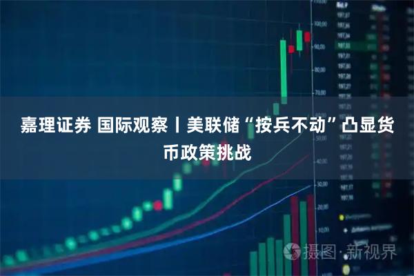 嘉理证券 国际观察丨美联储“按兵不动”凸显货币政策挑战