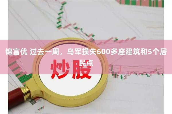 锦富优 过去一周，乌军损失600多座建筑和5个居民点