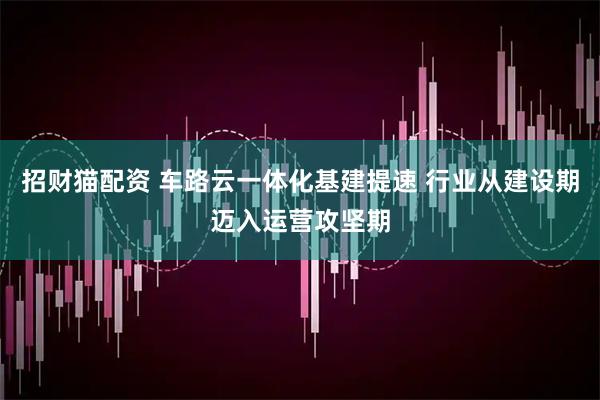 招财猫配资 车路云一体化基建提速 行业从建设期迈入运营攻坚期