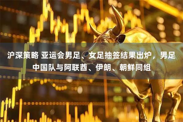 沪深策略 亚运会男足、女足抽签结果出炉，男足中国队与阿联酋、伊朗、朝鲜同组