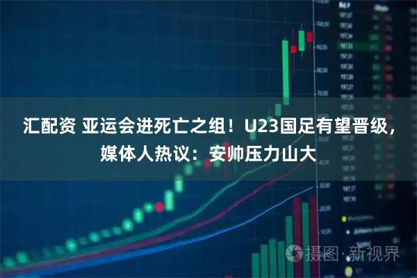 汇配资 亚运会进死亡之组！U23国足有望晋级，媒体人热议：安帅压力山大