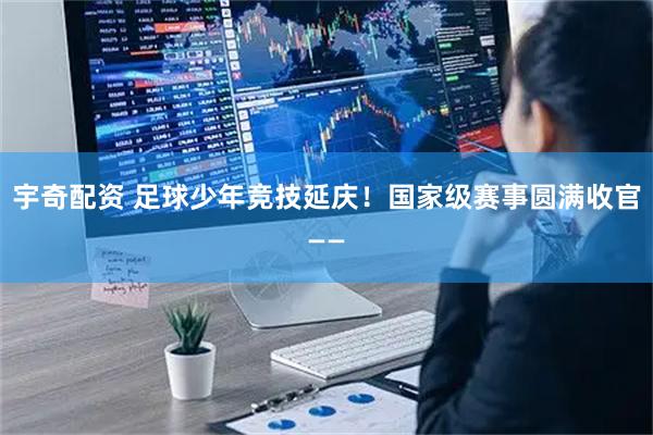 宇奇配资 足球少年竞技延庆！国家级赛事圆满收官——
