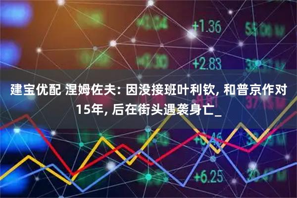 建宝优配 涅姆佐夫: 因没接班叶利钦, 和普京作对15年, 后在街头遇袭身亡_