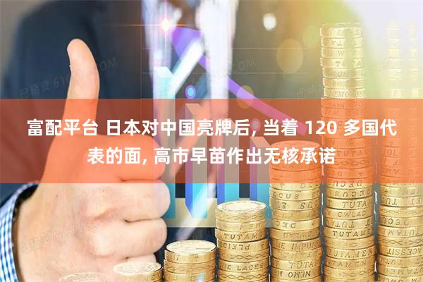 富配平台 日本对中国亮牌后, 当着 120 多国代表的面, 高市早苗作出无核承诺