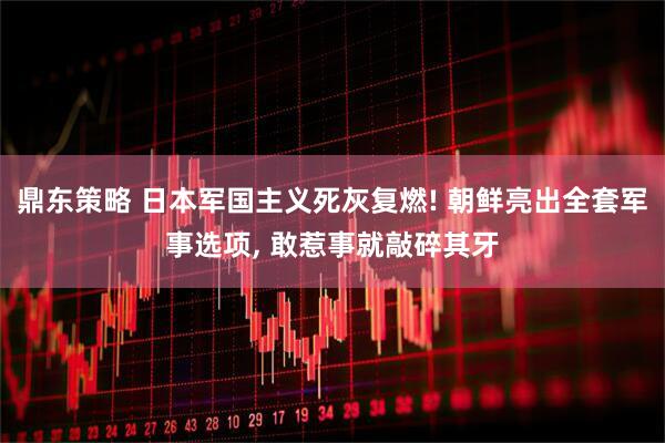 鼎东策略 日本军国主义死灰复燃! 朝鲜亮出全套军事选项, 敢惹事就敲碎其牙