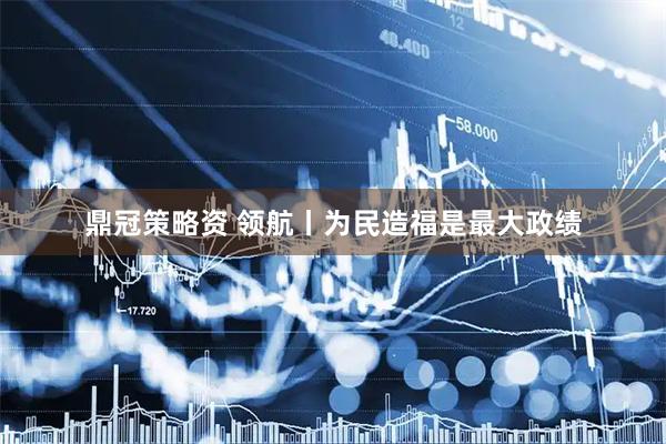 鼎冠策略资 领航丨为民造福是最大政绩