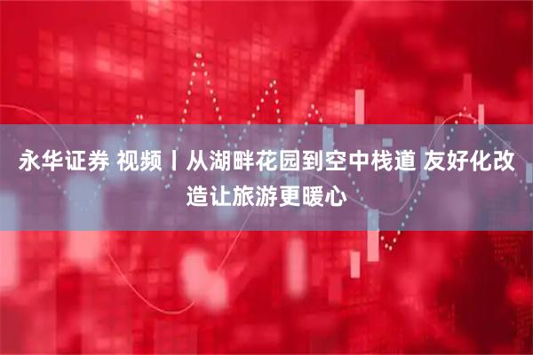 永华证券 视频丨从湖畔花园到空中栈道 友好化改造让旅游更暖心
