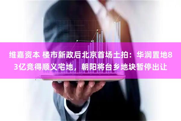维嘉资本 楼市新政后北京首场土拍：华润置地83亿竞得顺义宅地，朝阳将台乡地块暂停出让